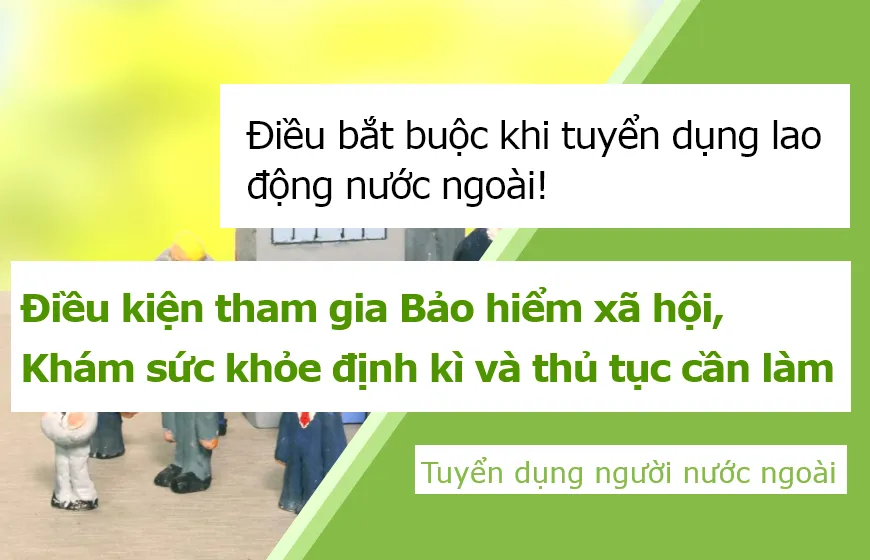 Điều bắt buộc khi tuyển dụng lao động nước ngoài! Điều kiện tham gia Bảo hiểm xã hội, Khám sức khỏe định kì và thủ tục cần làm