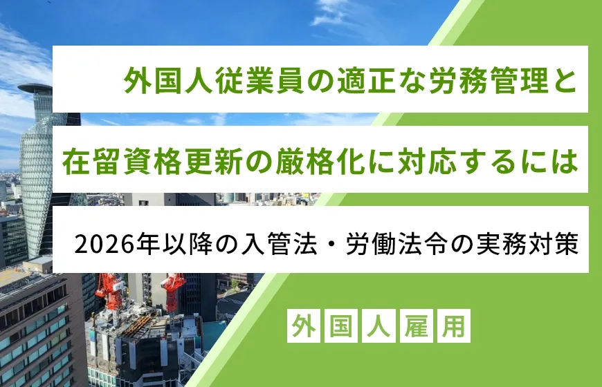 外国人従業員の適正な労務管理と在留資格更新の厳格化に対応するには―2026年以降の入管法・労働法令の実務対策
